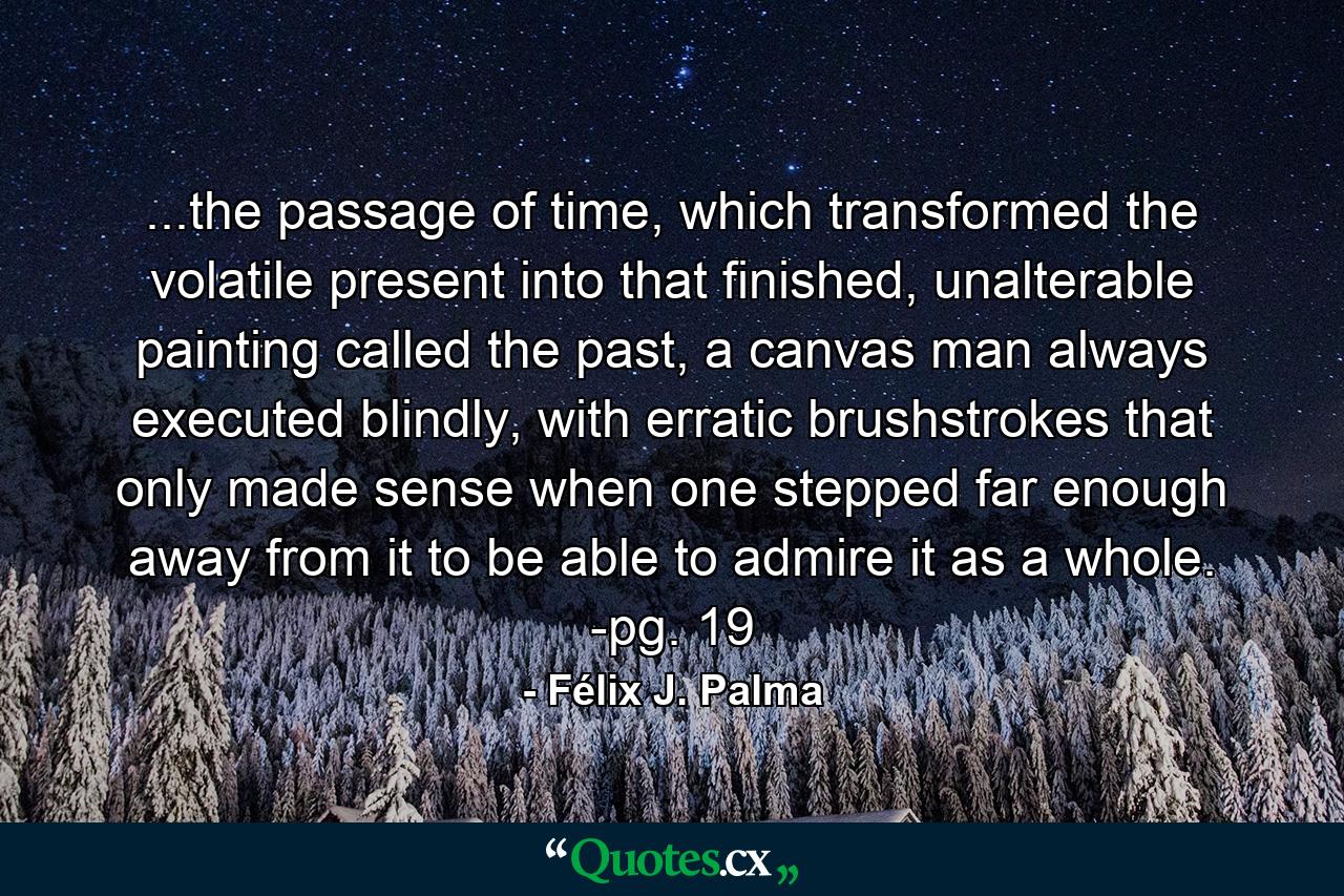 ...the passage of time, which transformed the volatile present into that finished, unalterable painting called the past, a canvas man always executed blindly, with erratic brushstrokes that only made sense when one stepped far enough away from it to be able to admire it as a whole. -pg. 19 - Quote by Félix J. Palma