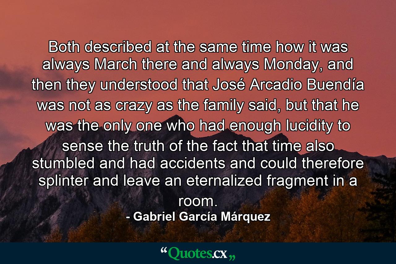 Both described at the same time how it was always March there and always Monday, and then they understood that José Arcadio Buendía was not as crazy as the family said, but that he was the only one who had enough lucidity to sense the truth of the fact that time also stumbled and had accidents and could therefore splinter and leave an eternalized fragment in a room. - Quote by Gabriel García Márquez