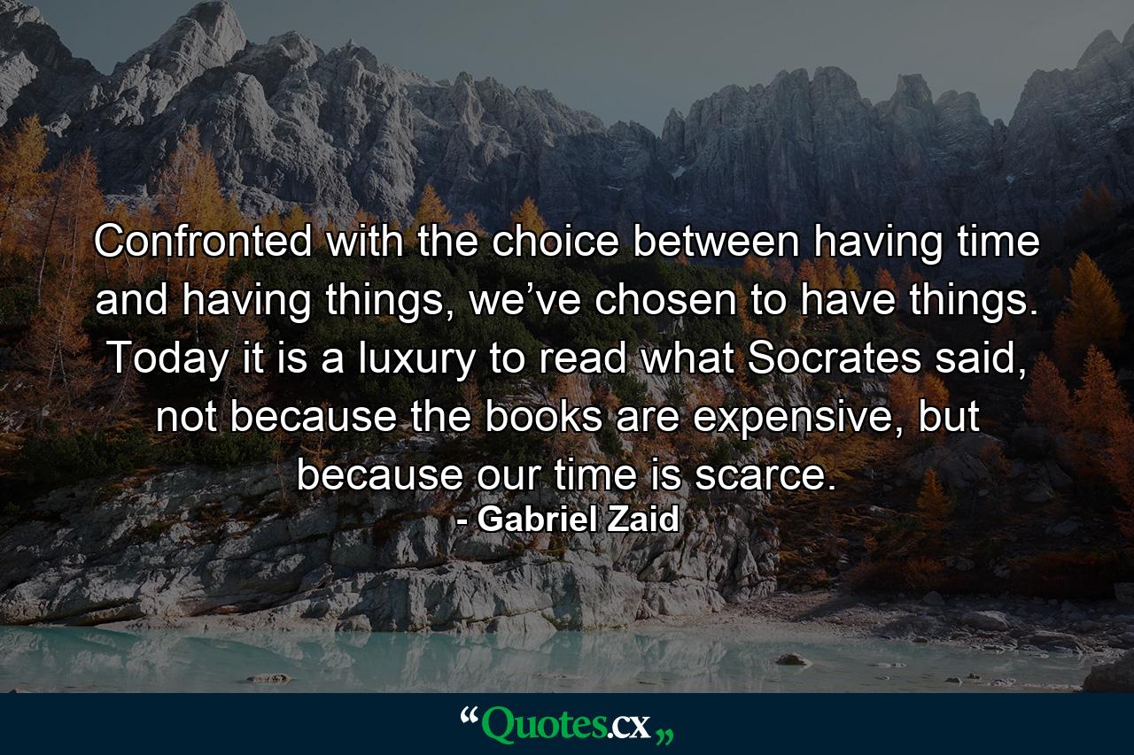 Confronted with the choice between having time and having things, we’ve chosen to have things. Today it is a luxury to read what Socrates said, not because the books are expensive, but because our time is scarce. - Quote by Gabriel Zaid