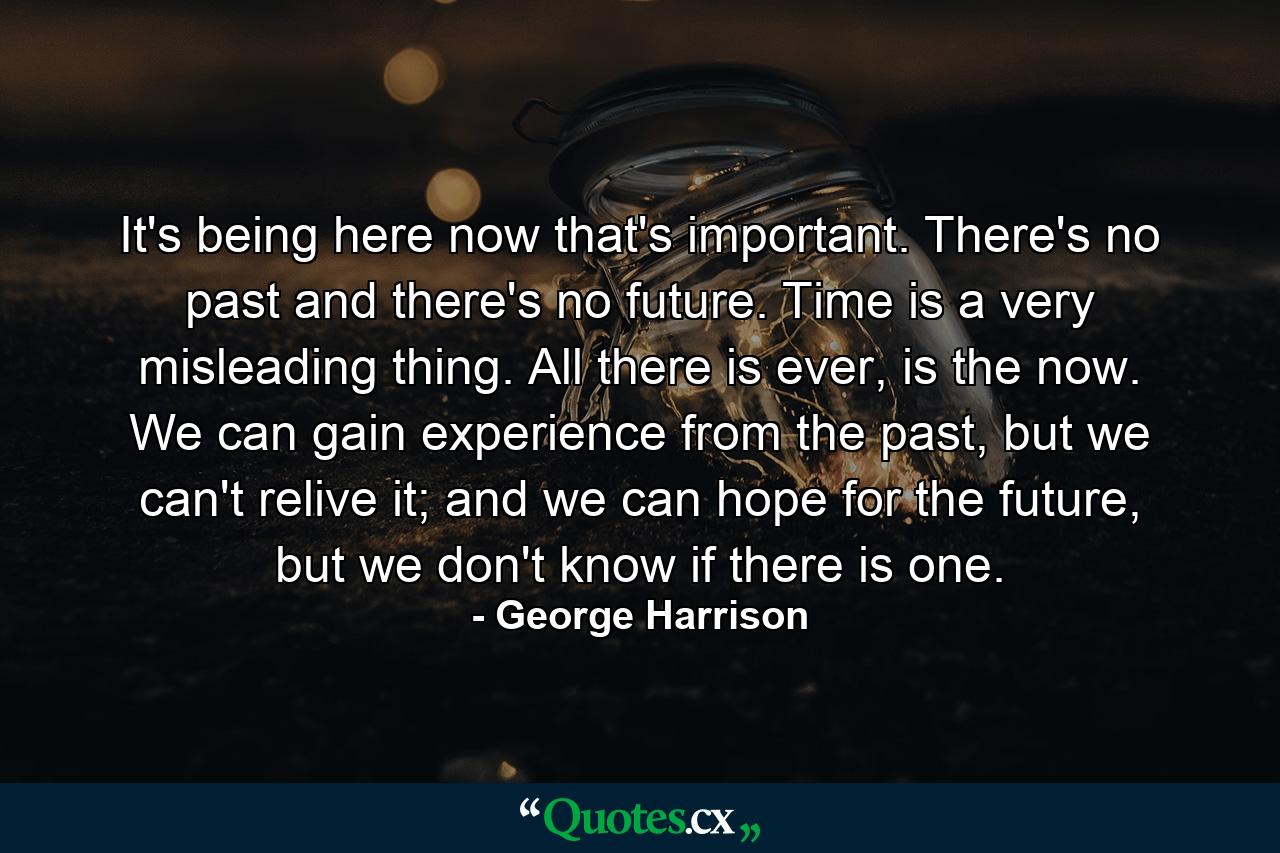 It's being here now that's important. There's no past and there's no future. Time is a very misleading thing. All there is ever, is the now. We can gain experience from the past, but we can't relive it; and we can hope for the future, but we don't know if there is one. - Quote by George Harrison