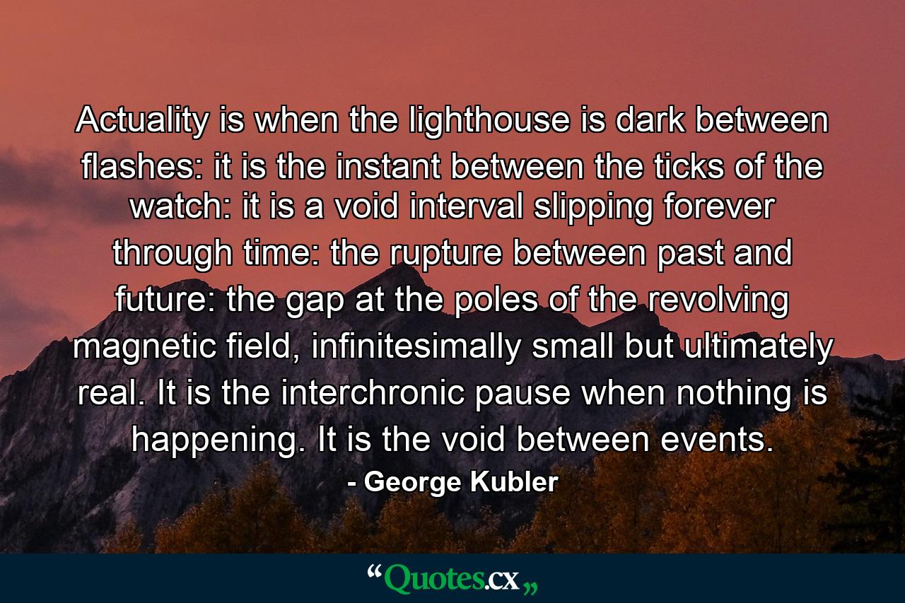 Actuality is when the lighthouse is dark between flashes: it is the instant between the ticks of the watch: it is a void interval slipping forever through time: the rupture between past and future: the gap at the poles of the revolving magnetic field, infinitesimally small but ultimately real. It is the interchronic pause when nothing is happening. It is the void between events. - Quote by George Kubler