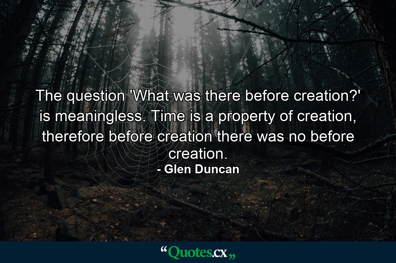 The question 'What was there before creation?' is meaningless. Time is a property of creation, therefore before creation there was no before creation. - Quote by Glen Duncan