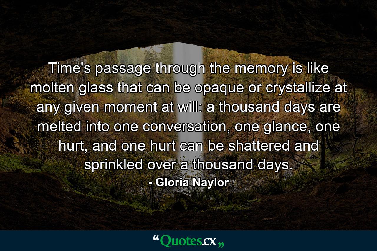 Time's passage through the memory is like molten glass that can be opaque or crystallize at any given moment at will: a thousand days are melted into one conversation, one glance, one hurt, and one hurt can be shattered and sprinkled over a thousand days. - Quote by Gloria Naylor