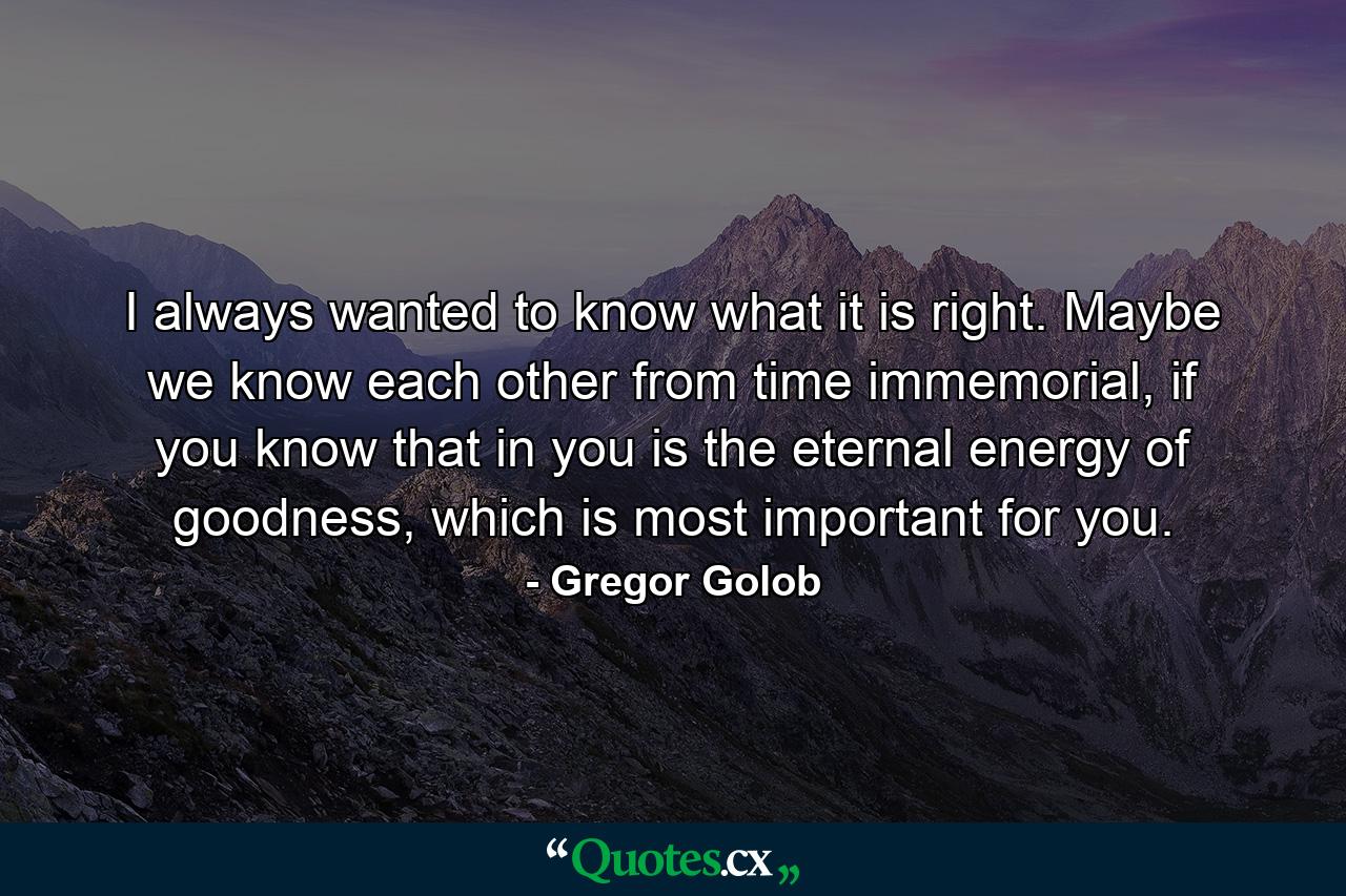 I always wanted to know what it is right. Maybe we know each other from time immemorial, if you know that in you is the eternal energy of goodness, which is most important for you. - Quote by Gregor Golob