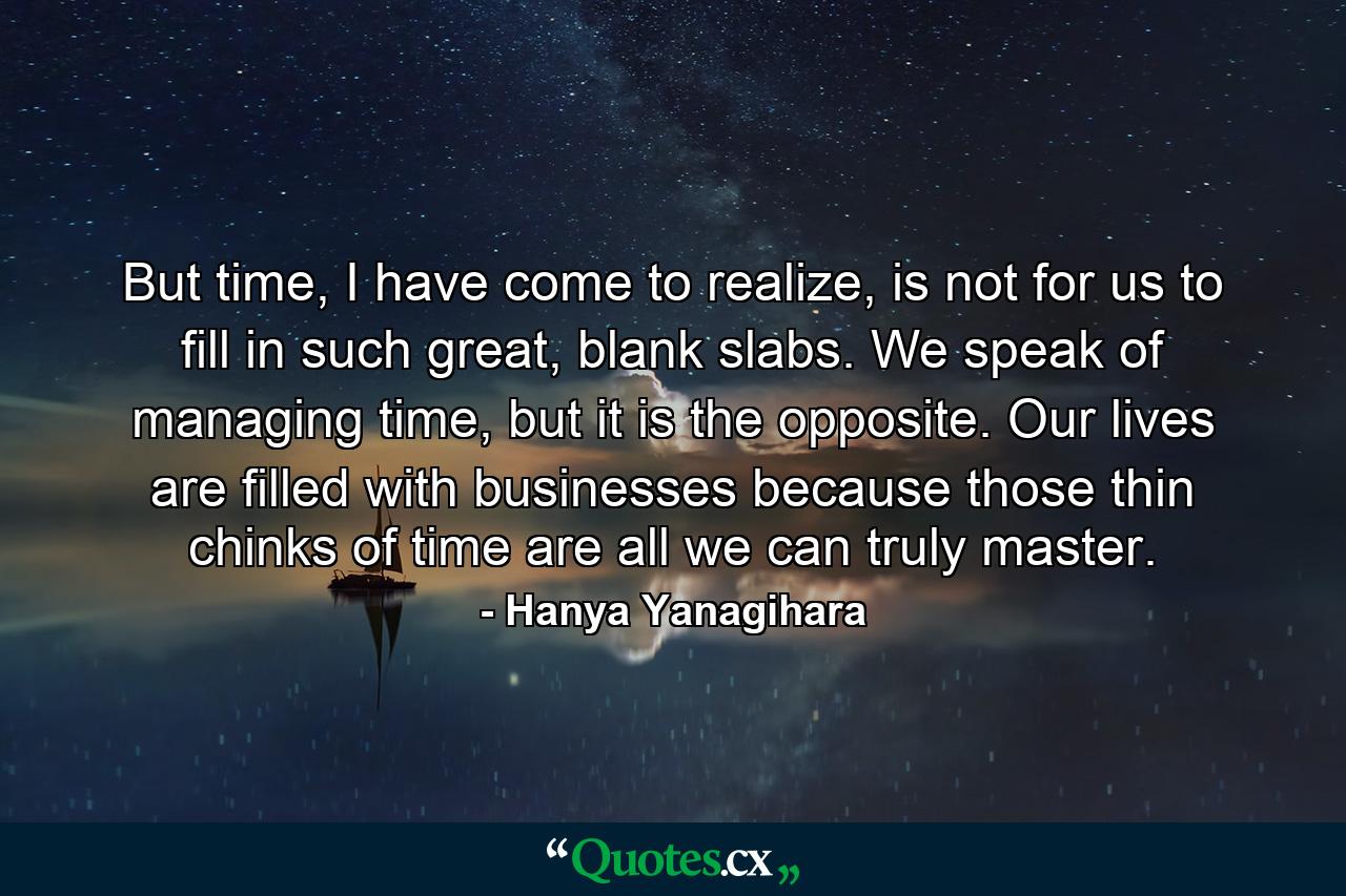 But time, I have come to realize, is not for us to fill in such great, blank slabs. We speak of managing time, but it is the opposite. Our lives are filled with businesses because those thin chinks of time are all we can truly master. - Quote by Hanya Yanagihara