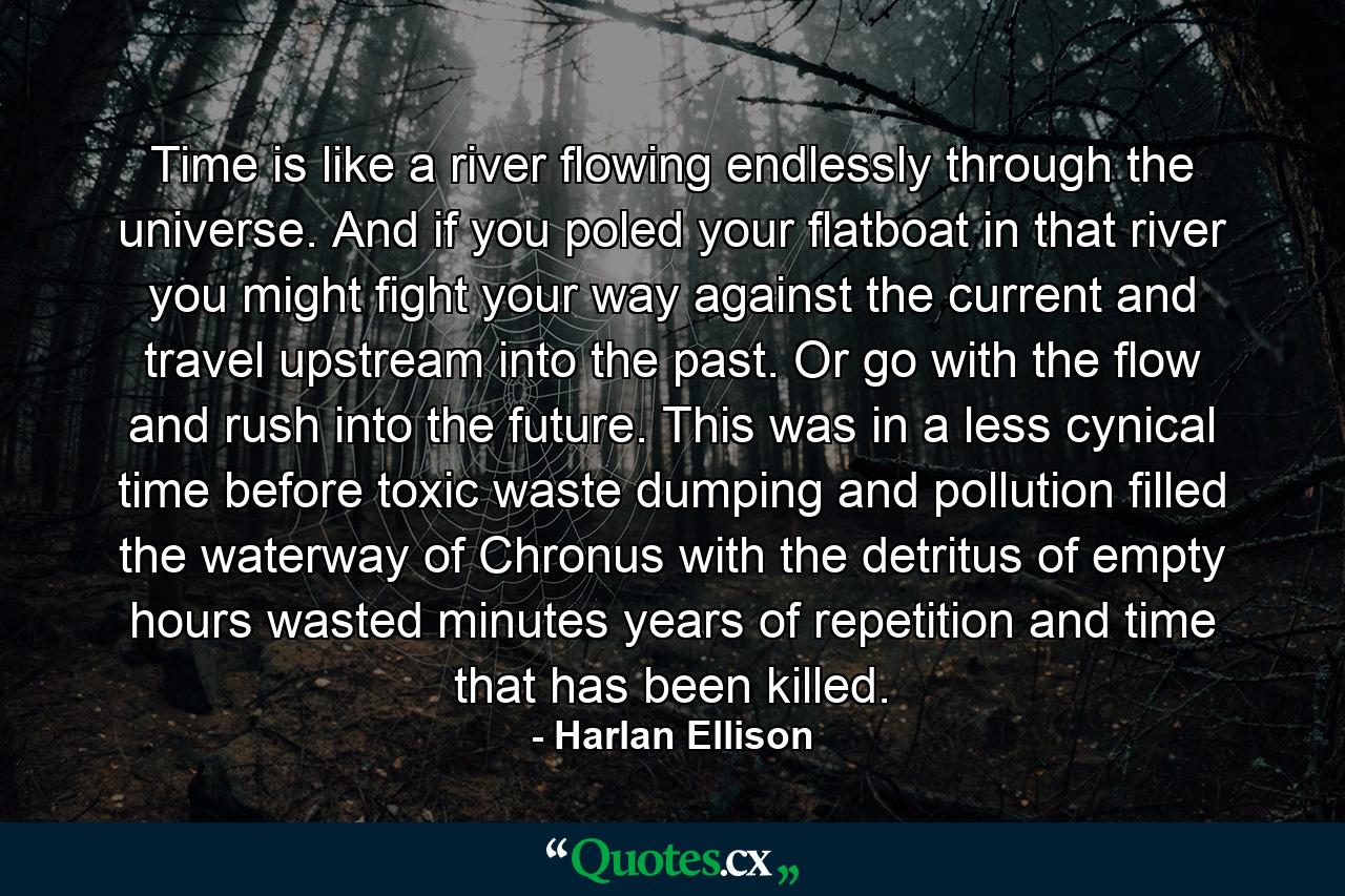 Time is like a river flowing endlessly through the universe. And if you poled your flatboat in that river you might fight your way against the current and travel upstream into the past. Or go with the flow and rush into the future. This was in a less cynical time before toxic waste dumping and pollution filled the waterway of Chronus with the detritus of empty hours wasted minutes years of repetition and time that has been killed. - Quote by Harlan Ellison