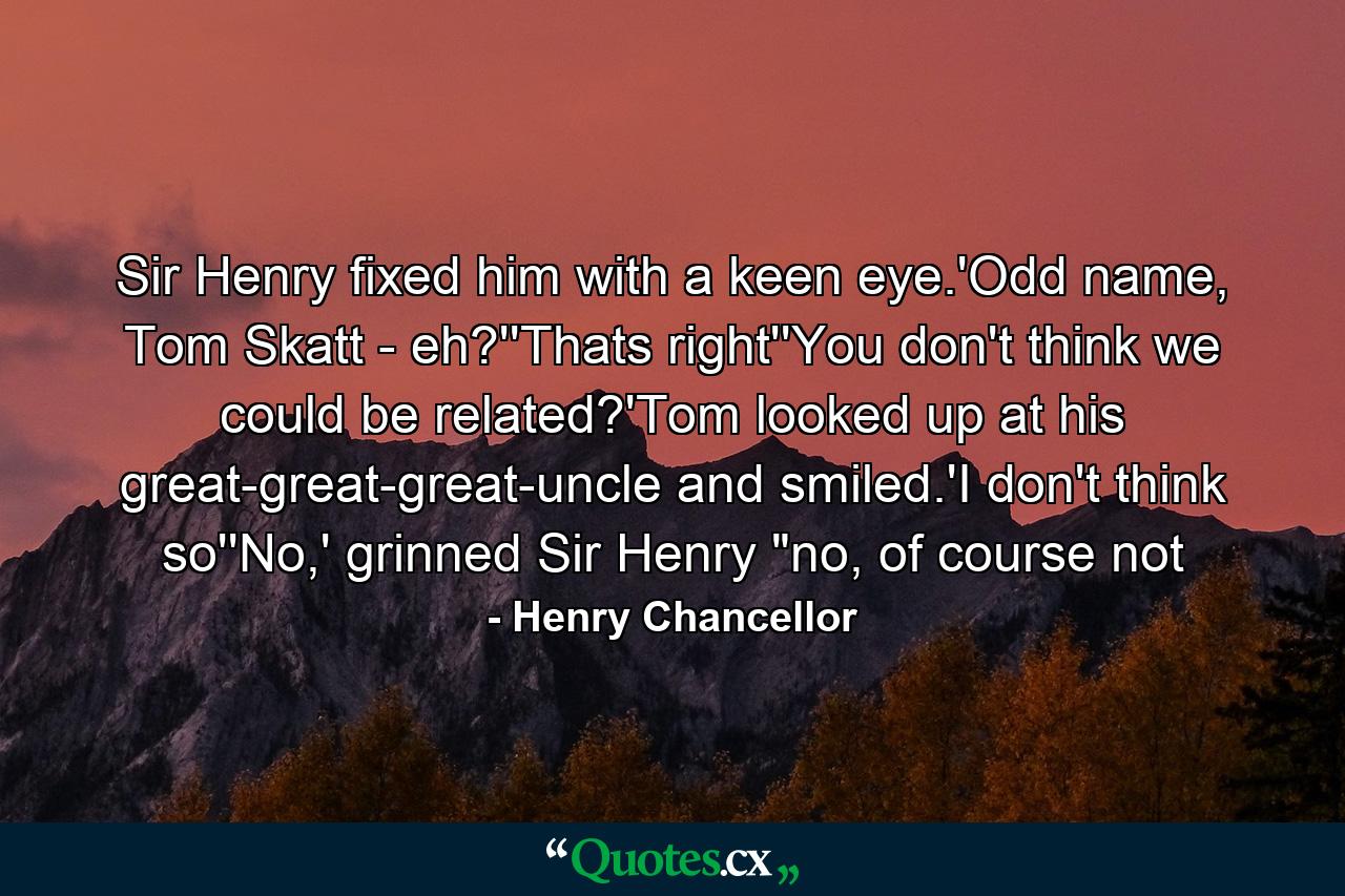 Sir Henry fixed him with a keen eye.'Odd name, Tom Skatt - eh?''Thats right''You don't think we could be related?'Tom looked up at his great-great-great-uncle and smiled.'I don't think so''No,' grinned Sir Henry 