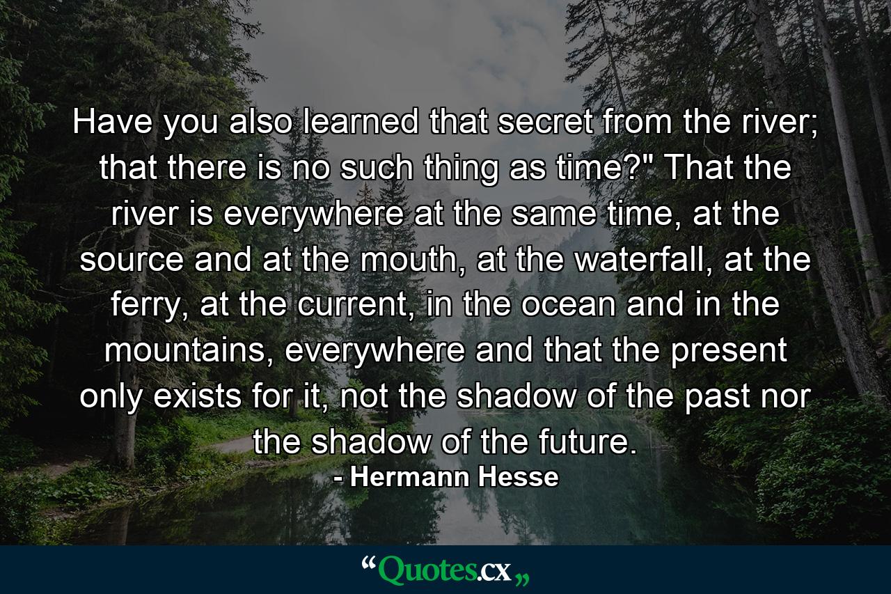 Have you also learned that secret from the river; that there is no such thing as time?