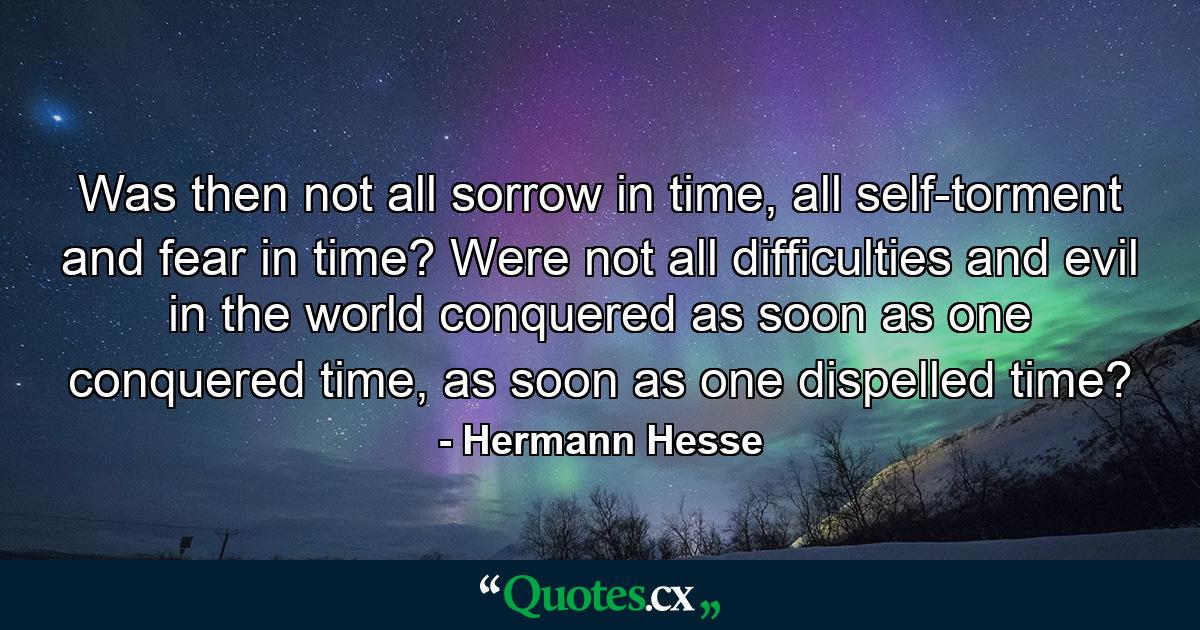 Was then not all sorrow in time, all self-torment and fear in time? Were not all difficulties and evil in the world conquered as soon as one conquered time, as soon as one dispelled time? - Quote by Hermann Hesse