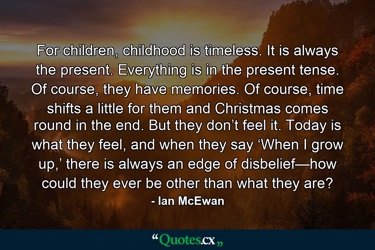 For children, childhood is timeless. It is always the present. Everything is in the present tense. Of course, they have memories. Of course, time shifts a little for them and Christmas comes round in the end. But they don’t feel it. Today is what they feel, and when they say ‘When I grow up,’ there is always an edge of disbelief—how could they ever be other than what they are? - Quote by Ian McEwan