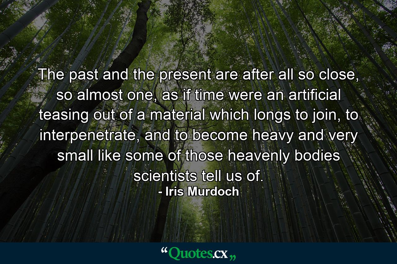 The past and the present are after all so close, so almost one, as if time were an artificial teasing out of a material which longs to join, to interpenetrate, and to become heavy and very small like some of those heavenly bodies scientists tell us of. - Quote by Iris Murdoch