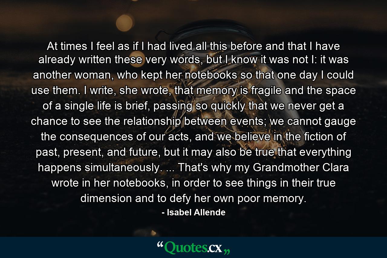 At times I feel as if I had lived all this before and that I have already written these very words, but I know it was not I: it was another woman, who kept her notebooks so that one day I could use them. I write, she wrote, that memory is fragile and the space of a single life is brief, passing so quickly that we never get a chance to see the relationship between events; we cannot gauge the consequences of our acts, and we believe in the fiction of past, present, and future, but it may also be true that everything happens simultaneously. ... That's why my Grandmother Clara wrote in her notebooks, in order to see things in their true dimension and to defy her own poor memory. - Quote by Isabel Allende