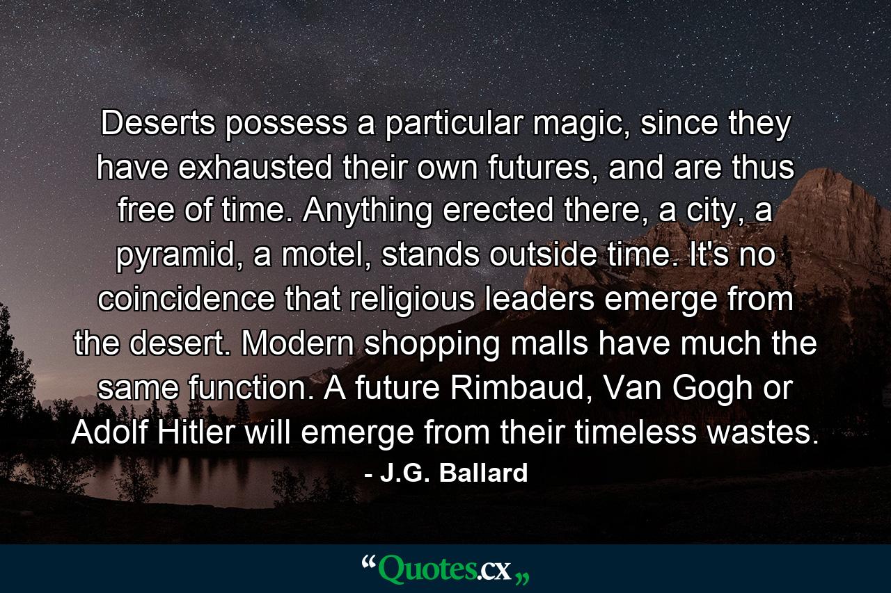 Deserts possess a particular magic, since they have exhausted their own futures, and are thus free of time. Anything erected there, a city, a pyramid, a motel, stands outside time. It's no coincidence that religious leaders emerge from the desert. Modern shopping malls have much the same function. A future Rimbaud, Van Gogh or Adolf Hitler will emerge from their timeless wastes. - Quote by J.G. Ballard