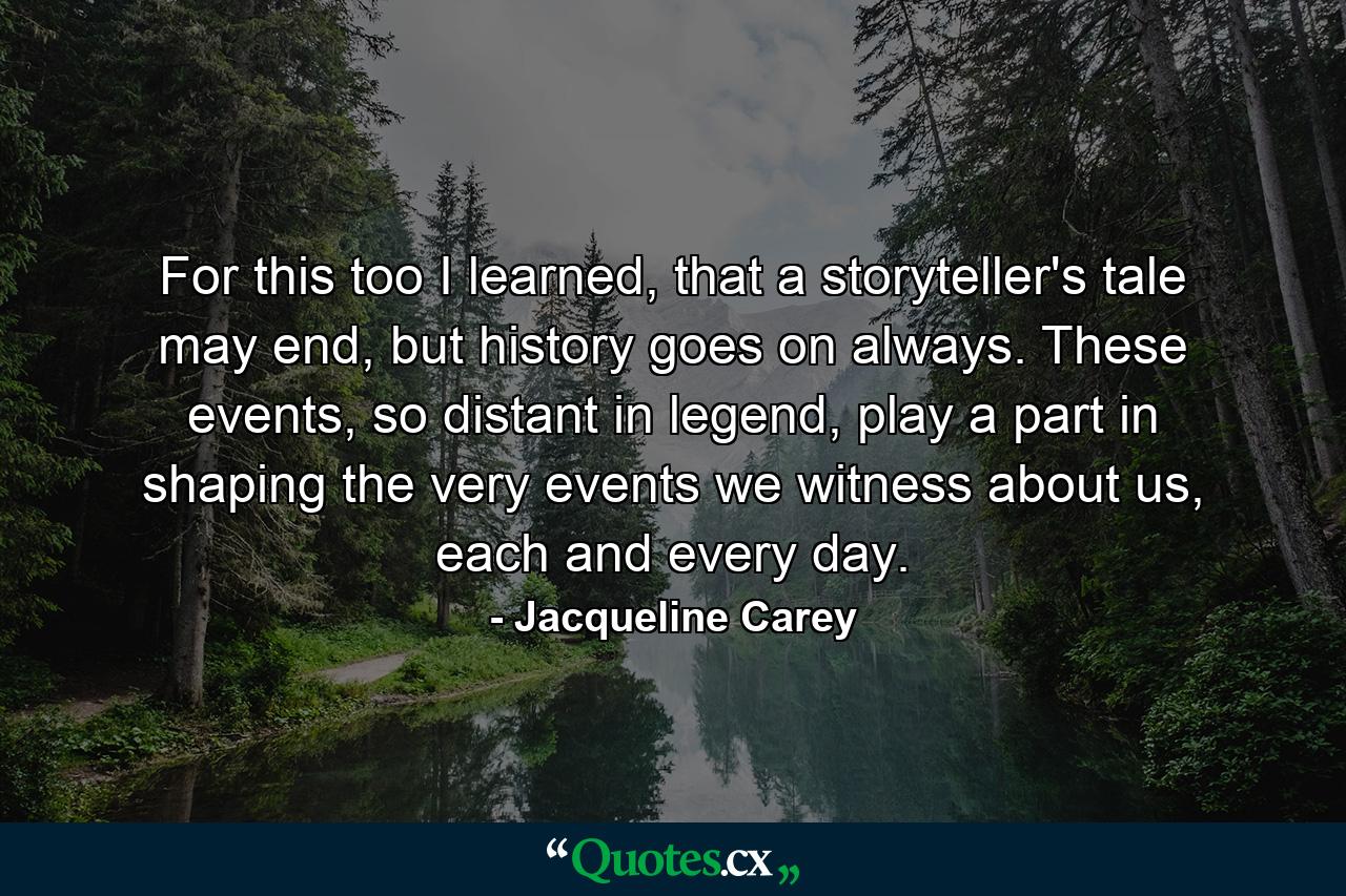 For this too I learned, that a storyteller's tale may end, but history goes on always. These events, so distant in legend, play a part in shaping the very events we witness about us, each and every day. - Quote by Jacqueline Carey