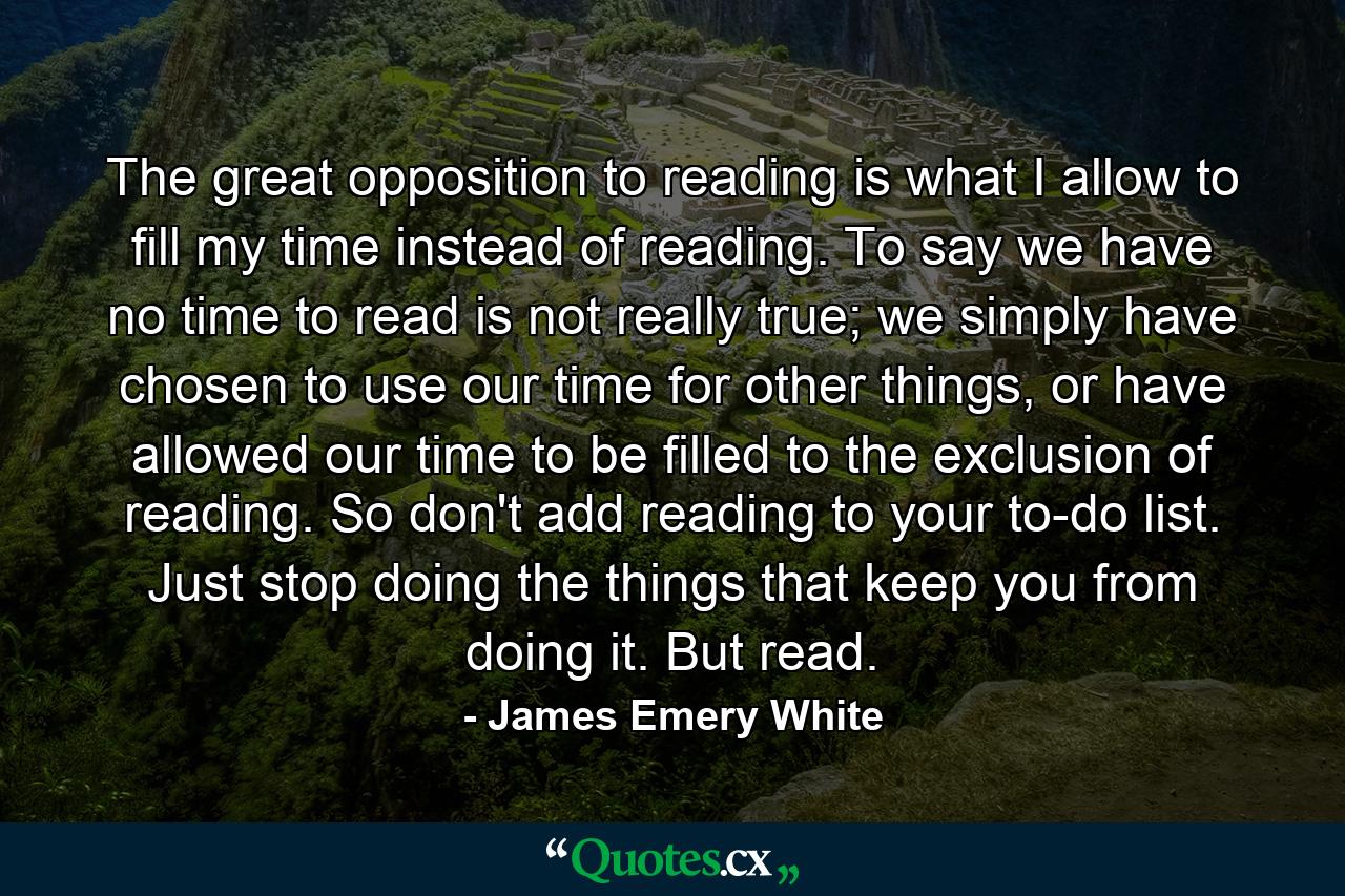 The great opposition to reading is what I allow to fill my time instead of reading. To say we have no time to read is not really true; we simply have chosen to use our time for other things, or have allowed our time to be filled to the exclusion of reading. So don't add reading to your to-do list. Just stop doing the things that keep you from doing it. But read. - Quote by James Emery White