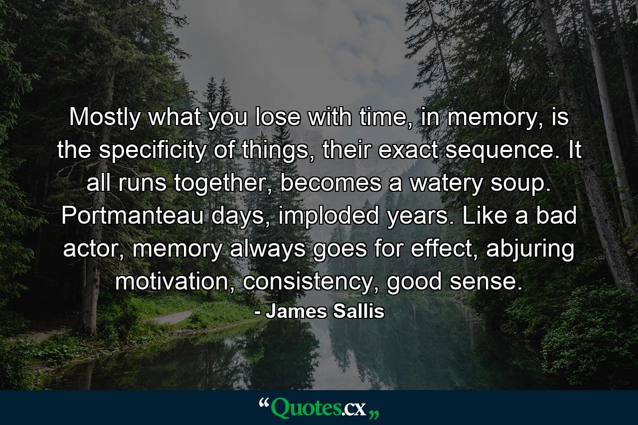 Mostly what you lose with time, in memory, is the specificity of things, their exact sequence. It all runs together, becomes a watery soup. Portmanteau days, imploded years. Like a bad actor, memory always goes for effect, abjuring motivation, consistency, good sense. - Quote by James Sallis