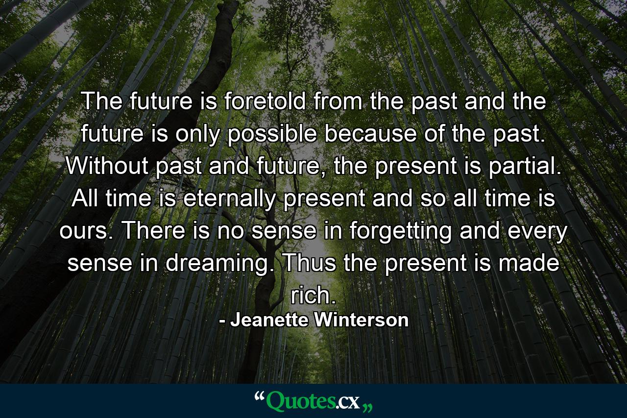 The future is foretold from the past and the future is only possible because of the past. Without past and future, the present is partial. All time is eternally present and so all time is ours. There is no sense in forgetting and every sense in dreaming. Thus the present is made rich. - Quote by Jeanette Winterson