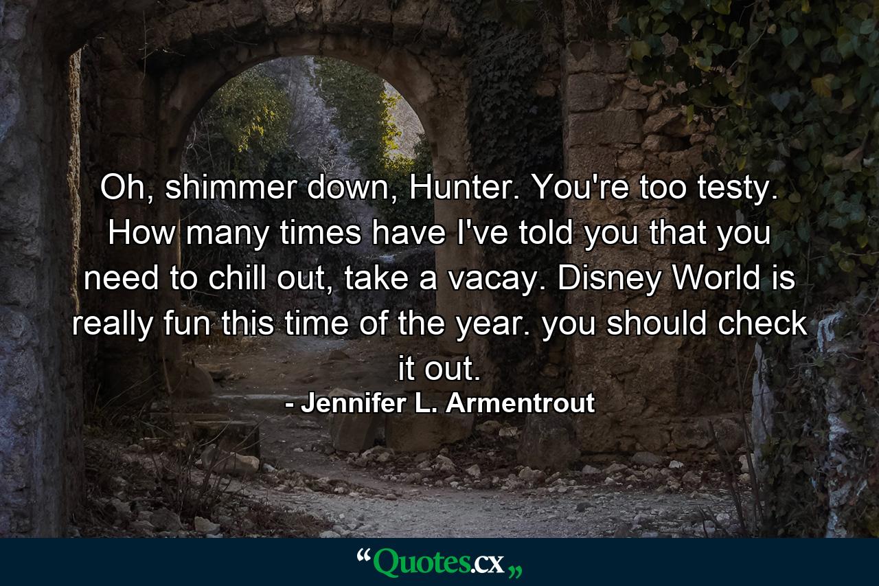 Oh, shimmer down, Hunter. You're too testy. How many times have I've told you that you need to chill out, take a vacay. Disney World is really fun this time of the year. you should check it out. - Quote by Jennifer L. Armentrout