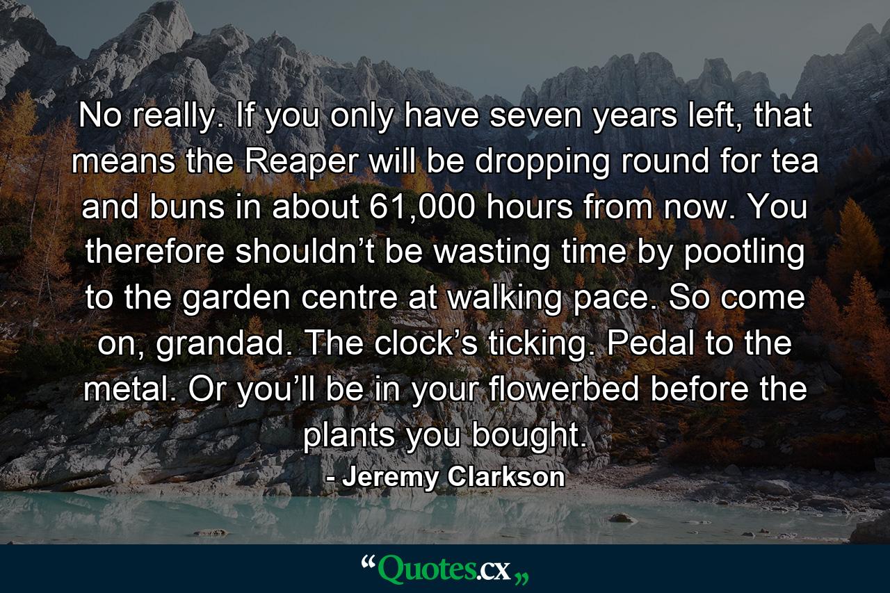 No really. If you only have seven years left, that means the Reaper will be dropping round for tea and buns in about 61,000 hours from now. You therefore shouldn’t be wasting time by pootling to the garden centre at walking pace. So come on, grandad. The clock’s ticking. Pedal to the metal. Or you’ll be in your flowerbed before the plants you bought. - Quote by Jeremy Clarkson