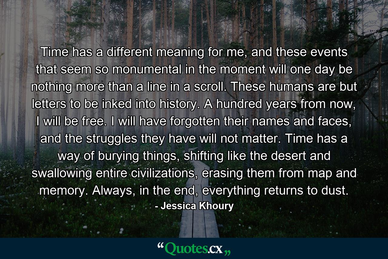 Time has a different meaning for me, and these events that seem so monumental in the moment will one day be nothing more than a line in a scroll. These humans are but letters to be inked into history. A hundred years from now, I will be free. I will have forgotten their names and faces, and the struggles they have will not matter. Time has a way of burying things, shifting like the desert and swallowing entire civilizations, erasing them from map and memory. Always, in the end, everything returns to dust. - Quote by Jessica Khoury