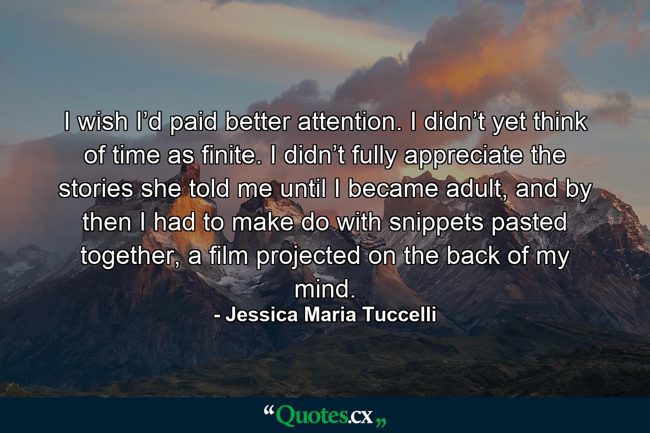 I wish I’d paid better attention. I didn’t yet think of time as finite. I didn’t fully appreciate the stories she told me until I became adult, and by then I had to make do with snippets pasted together, a film projected on the back of my mind. - Quote by Jessica Maria Tuccelli