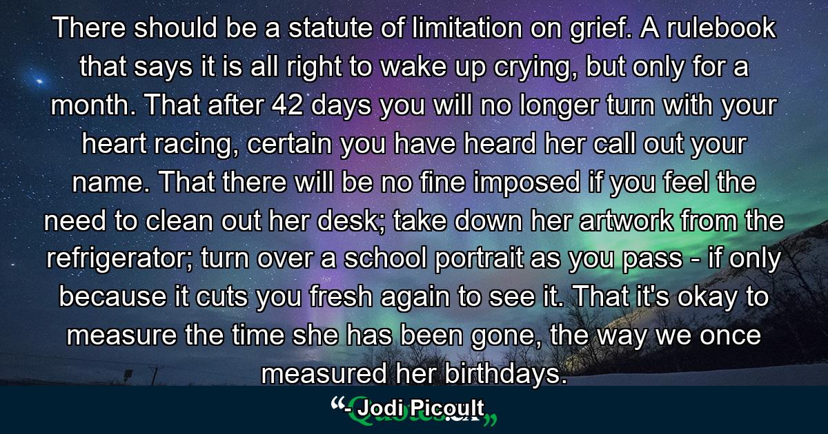 There should be a statute of limitation on grief. A rulebook that says it is all right to wake up crying, but only for a month. That after 42 days you will no longer turn with your heart racing, certain you have heard her call out your name. That there will be no fine imposed if you feel the need to clean out her desk; take down her artwork from the refrigerator; turn over a school portrait as you pass - if only because it cuts you fresh again to see it. That it's okay to measure the time she has been gone, the way we once measured her birthdays. - Quote by Jodi Picoult