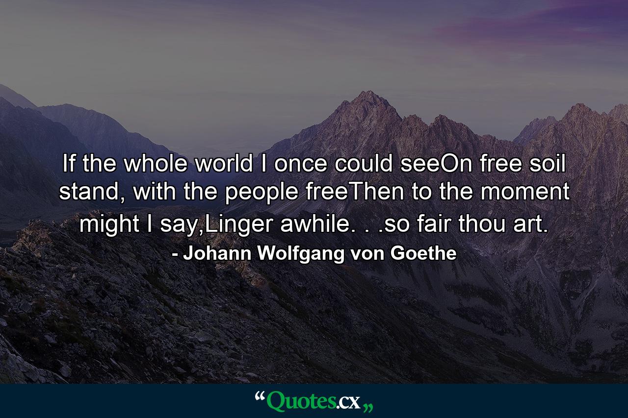 If the whole world I once could seeOn free soil stand, with the people freeThen to the moment might I say,Linger awhile. . .so fair thou art. - Quote by Johann Wolfgang von Goethe