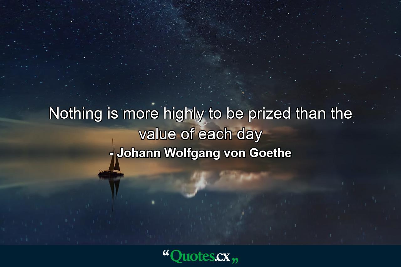 Nothing is more highly to be prized than the value of each day - Quote by Johann Wolfgang von Goethe