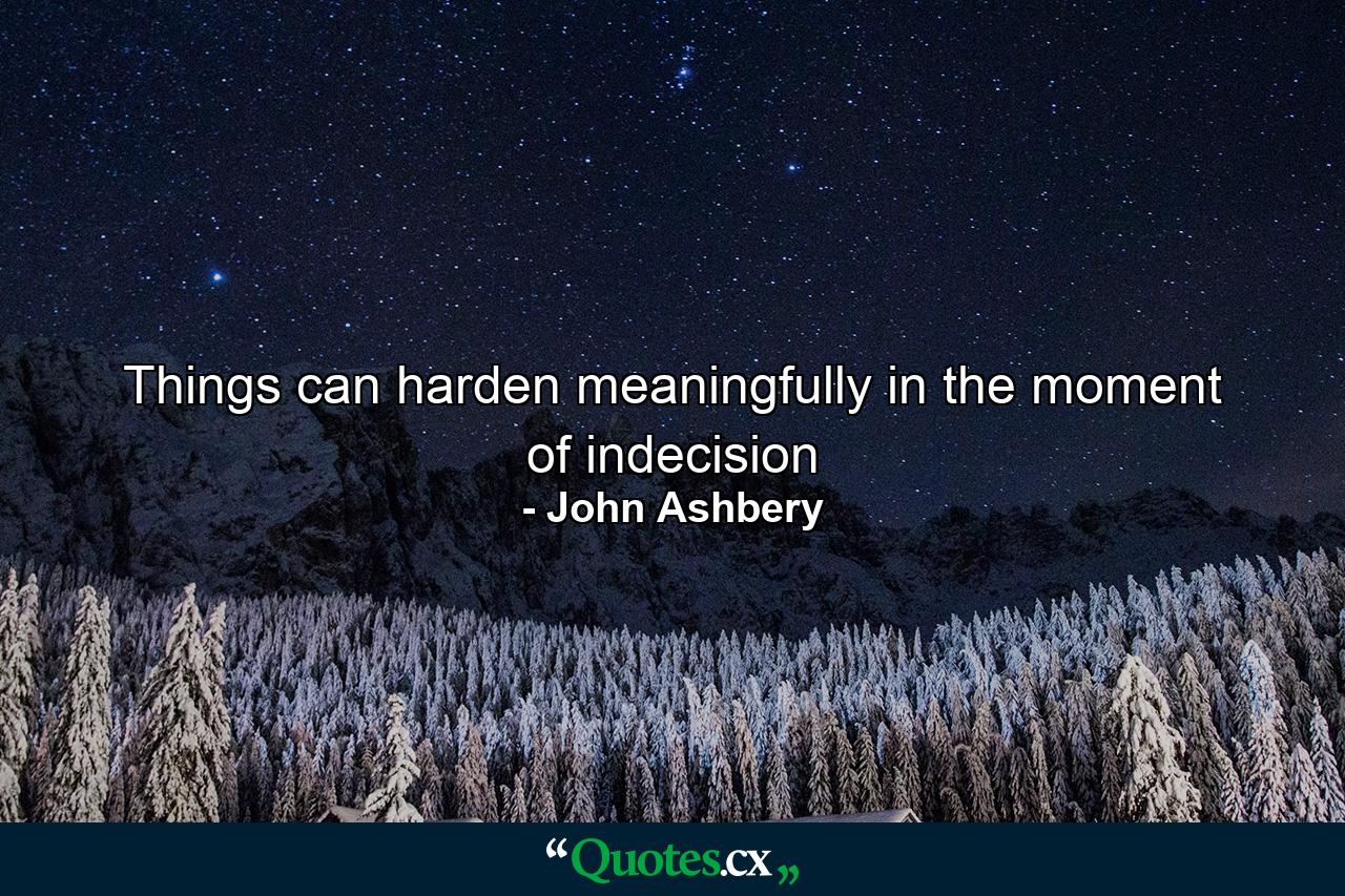 Things can harden meaningfully in the moment of indecision - Quote by John Ashbery