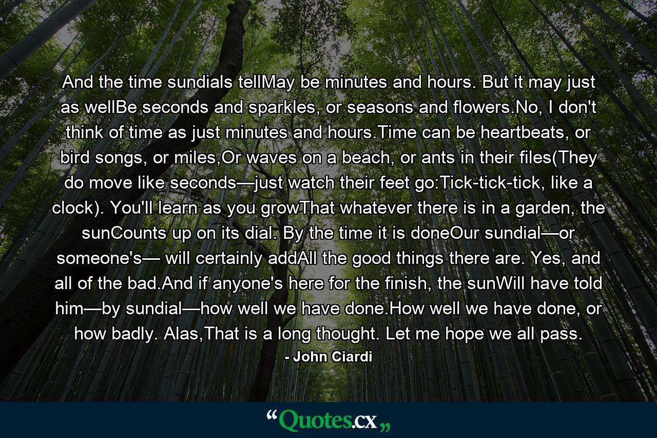 And the time sundials tellMay be minutes and hours. But it may just as wellBe seconds and sparkles, or seasons and flowers.No, I don't think of time as just minutes and hours.Time can be heartbeats, or bird songs, or miles,Or waves on a beach, or ants in their files(They do move like seconds—just watch their feet go:Tick-tick-tick, like a clock). You'll learn as you growThat whatever there is in a garden, the sunCounts up on its dial. By the time it is doneOur sundial—or someone's— will certainly addAll the good things there are. Yes, and all of the bad.And if anyone's here for the finish, the sunWill have told him—by sundial—how well we have done.How well we have done, or how badly. Alas,That is a long thought. Let me hope we all pass. - Quote by John Ciardi