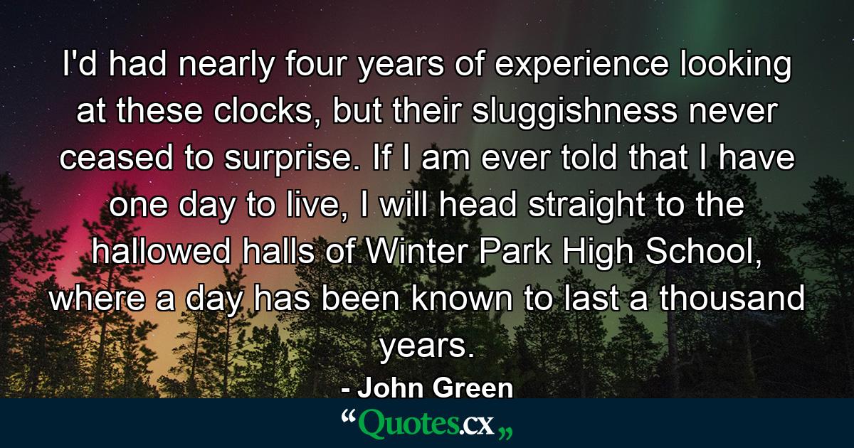 I'd had nearly four years of experience looking at these clocks, but their sluggishness never ceased to surprise. If I am ever told that I have one day to live, I will head straight to the hallowed halls of Winter Park High School, where a day has been known to last a thousand years. - Quote by John Green