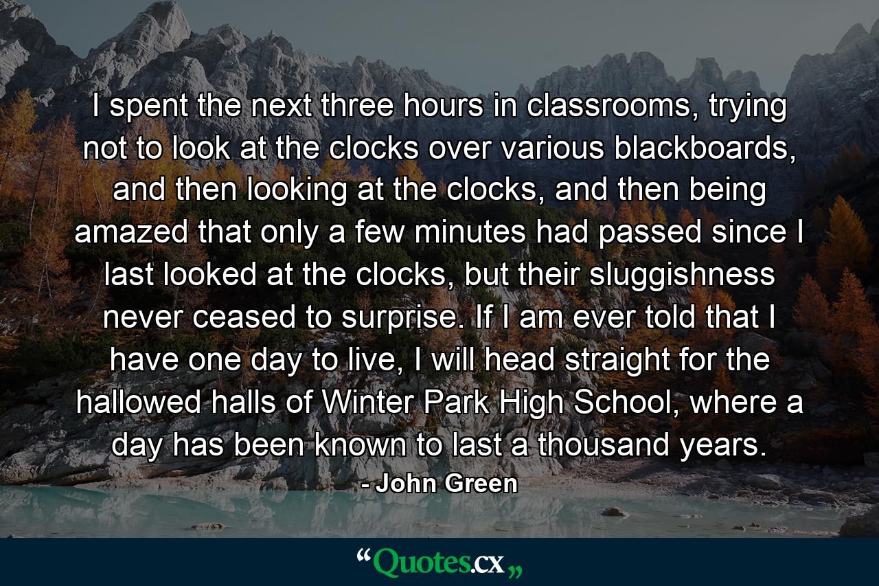 I spent the next three hours in classrooms, trying not to look at the clocks over various blackboards, and then looking at the clocks, and then being amazed that only a few minutes had passed since I last looked at the clocks, but their sluggishness never ceased to surprise. If I am ever told that I have one day to live, I will head straight for the hallowed halls of Winter Park High School, where a day has been known to last a thousand years. - Quote by John Green