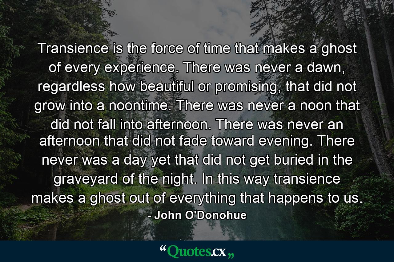Transience is the force of time that makes a ghost of every experience. There was never a dawn, regardless how beautiful or promising, that did not grow into a noontime. There was never a noon that did not fall into afternoon. There was never an afternoon that did not fade toward evening. There never was a day yet that did not get buried in the graveyard of the night. In this way transience makes a ghost out of everything that happens to us. - Quote by John O'Donohue
