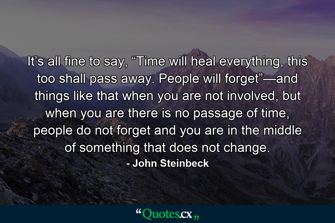 It’s all fine to say, “Time will heal everything, this too shall pass away. People will forget”—and things like that when you are not involved, but when you are there is no passage of time, people do not forget and you are in the middle of something that does not change. - Quote by John Steinbeck