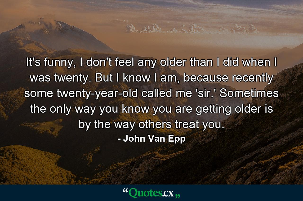 It's funny, I don't feel any older than I did when I was twenty. But I know I am, because recently some twenty-year-old called me 'sir.' Sometimes the only way you know you are getting older is by the way others treat you. - Quote by John Van Epp