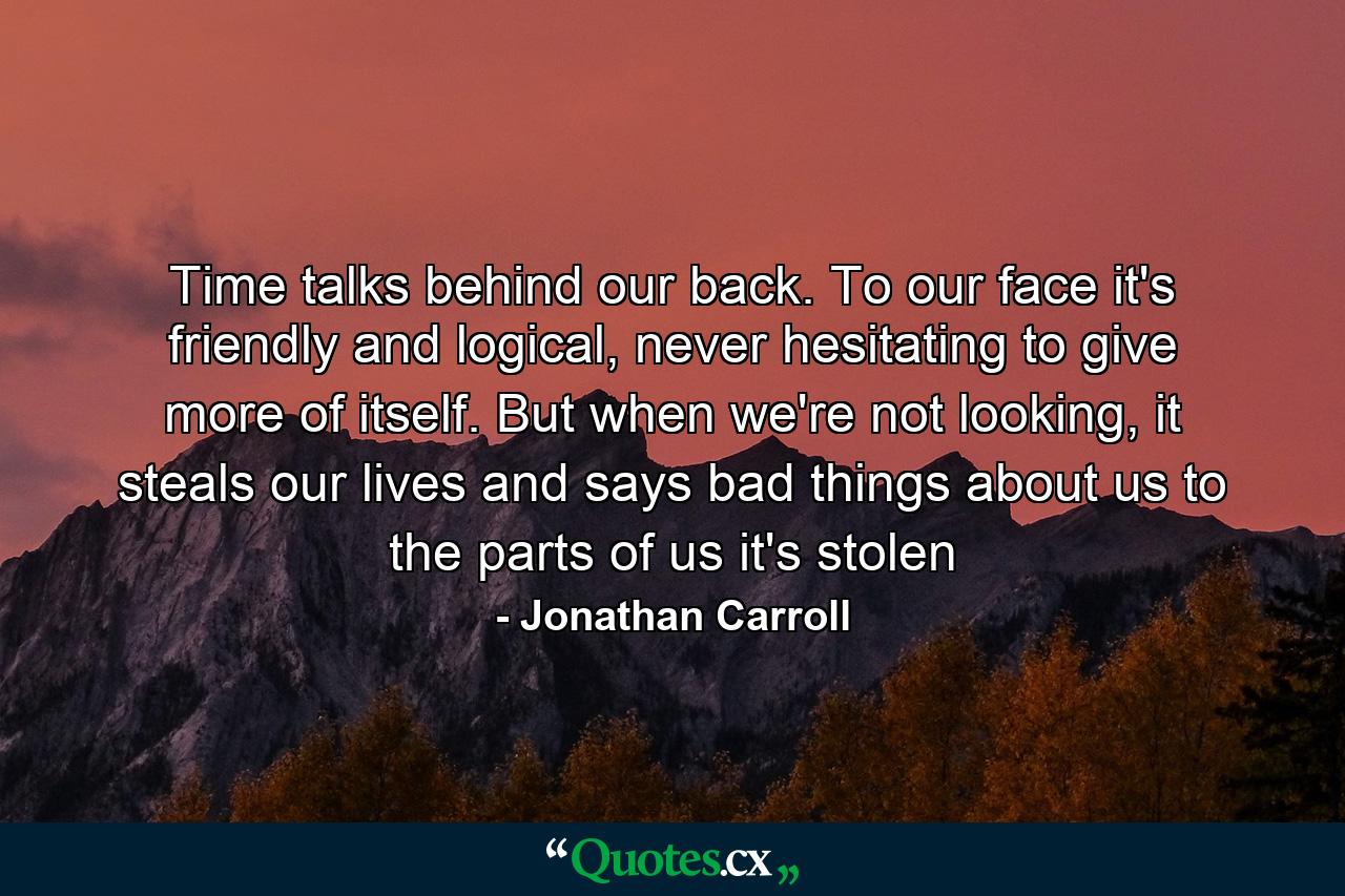 Time talks behind our back. To our face it's friendly and logical, never hesitating to give more of itself. But when we're not looking, it steals our lives and says bad things about us to the parts of us it's stolen - Quote by Jonathan Carroll