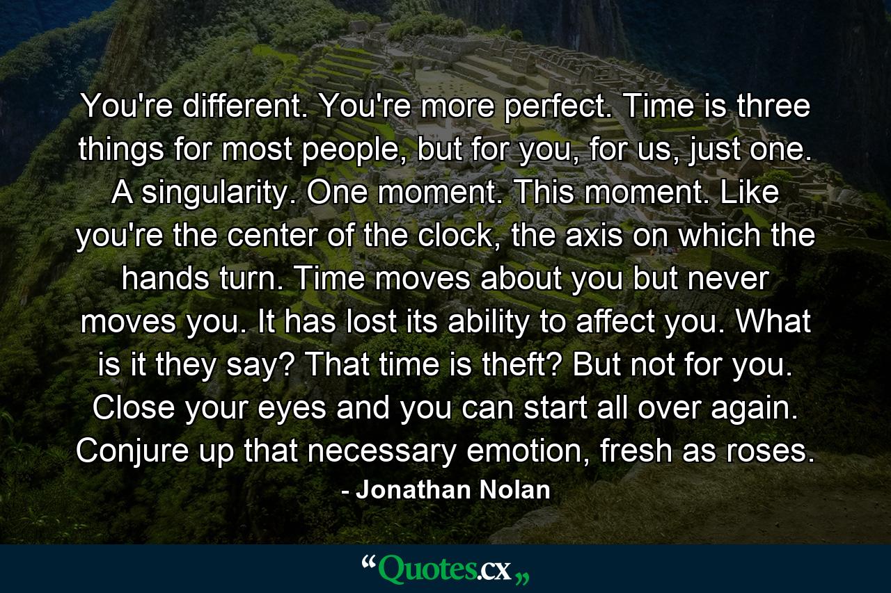 You're different. You're more perfect. Time is three things for most people, but for you, for us, just one. A singularity. One moment. This moment. Like you're the center of the clock, the axis on which the hands turn. Time moves about you but never moves you. It has lost its ability to affect you. What is it they say? That time is theft? But not for you. Close your eyes and you can start all over again. Conjure up that necessary emotion, fresh as roses. - Quote by Jonathan Nolan