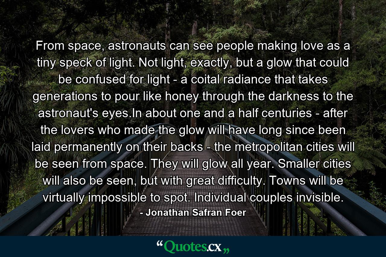 From space, astronauts can see people making love as a tiny speck of light. Not light, exactly, but a glow that could be confused for light - a coital radiance that takes generations to pour like honey through the darkness to the astronaut's eyes.In about one and a half centuries - after the lovers who made the glow will have long since been laid permanently on their backs - the metropolitan cities will be seen from space. They will glow all year. Smaller cities will also be seen, but with great difficulty. Towns will be virtually impossible to spot. Individual couples invisible. - Quote by Jonathan Safran Foer