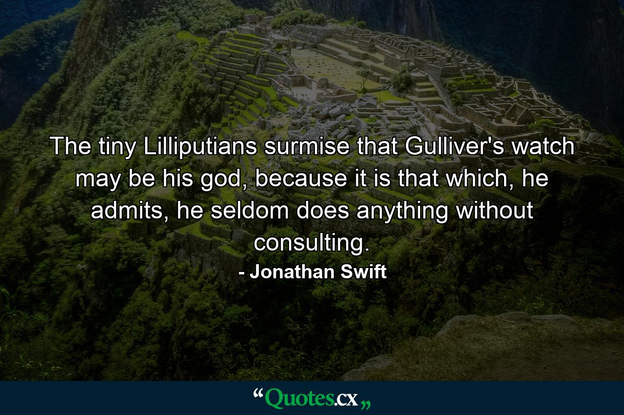 The tiny Lilliputians surmise that Gulliver's watch may be his god, because it is that which, he admits, he seldom does anything without consulting. - Quote by Jonathan Swift