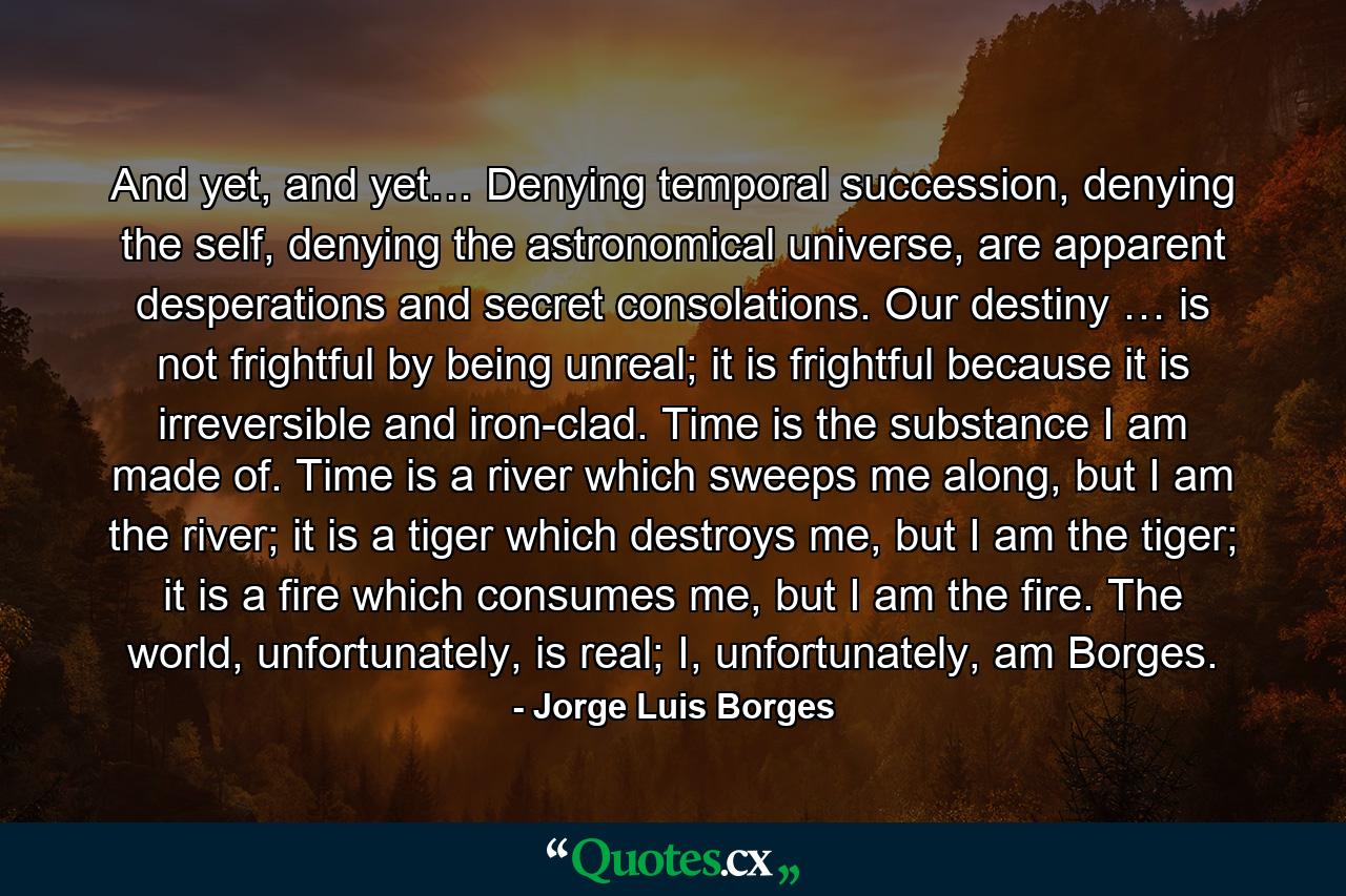 And yet, and yet… Denying temporal succession, denying the self, denying the astronomical universe, are apparent desperations and secret consolations. Our destiny … is not frightful by being unreal; it is frightful because it is irreversible and iron-clad. Time is the substance I am made of. Time is a river which sweeps me along, but I am the river; it is a tiger which destroys me, but I am the tiger; it is a fire which consumes me, but I am the fire. The world, unfortunately, is real; I, unfortunately, am Borges. - Quote by Jorge Luis Borges