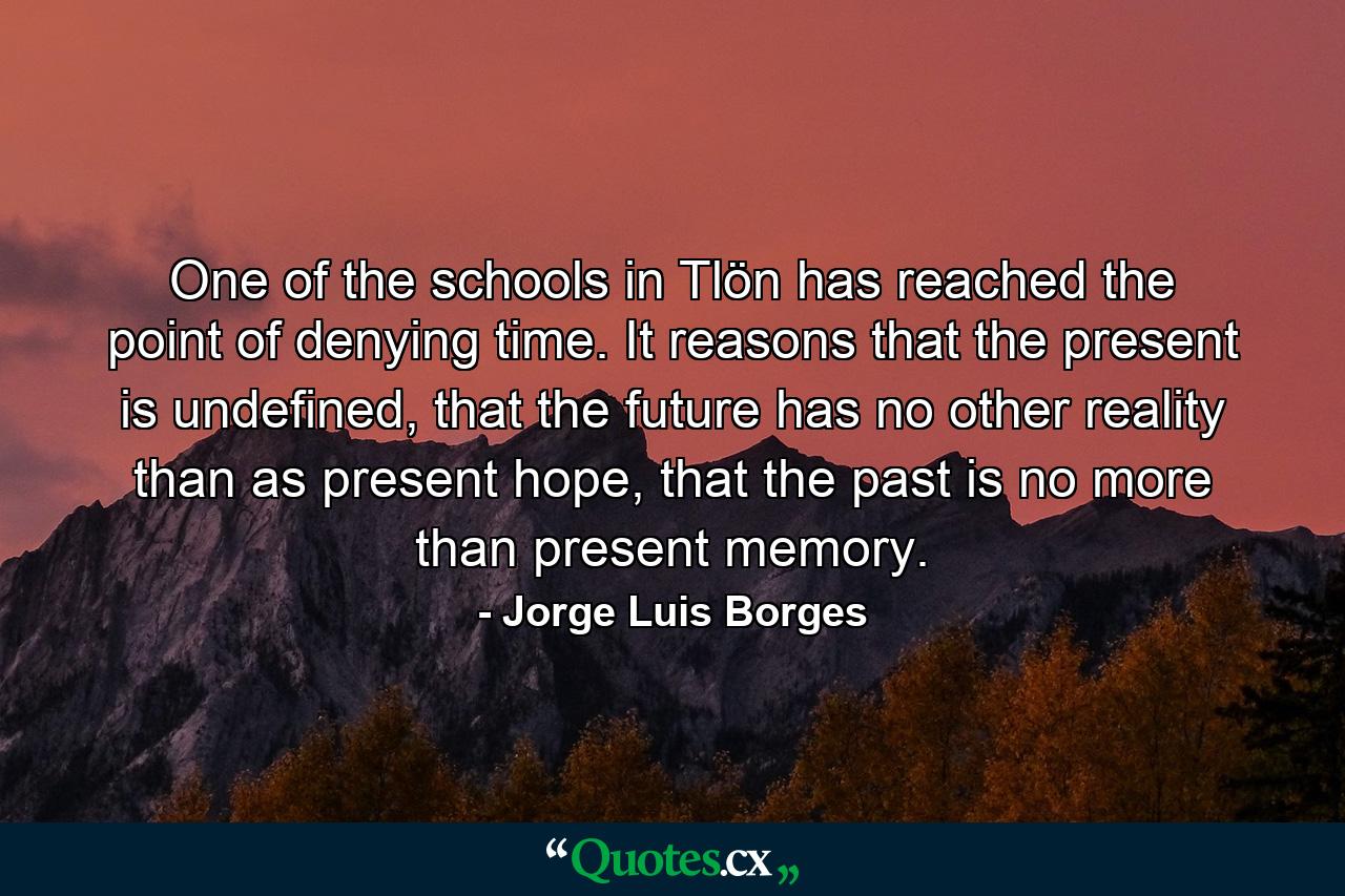 One of the schools in Tlön has reached the point of denying time. It reasons that the present is undefined, that the future has no other reality than as present hope, that the past is no more than present memory. - Quote by Jorge Luis Borges