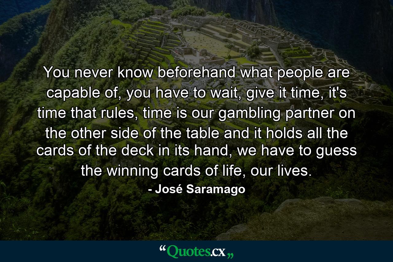 You never know beforehand what people are capable of, you have to wait, give it time, it's time that rules, time is our gambling partner on the other side of the table and it holds all the cards of the deck in its hand, we have to guess the winning cards of life, our lives. - Quote by José Saramago