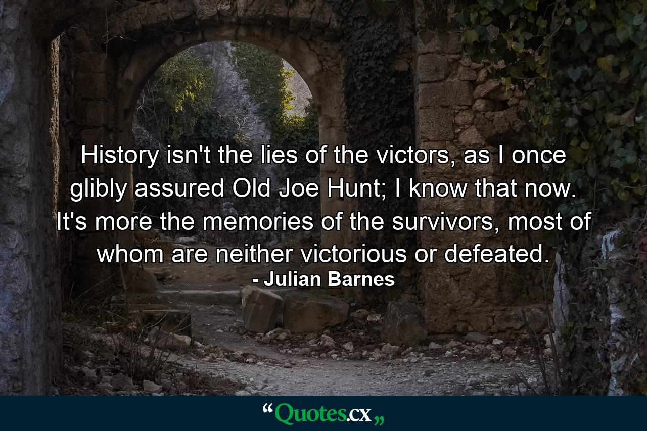 History isn't the lies of the victors, as I once glibly assured Old Joe Hunt; I know that now. It's more the memories of the survivors, most of whom are neither victorious or defeated. - Quote by Julian Barnes