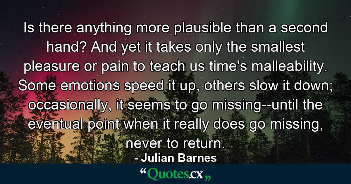 Is there anything more plausible than a second hand? And yet it takes only the smallest pleasure or pain to teach us time's malleability. Some emotions speed it up, others slow it down; occasionally, it seems to go missing--until the eventual point when it really does go missing, never to return. - Quote by Julian Barnes