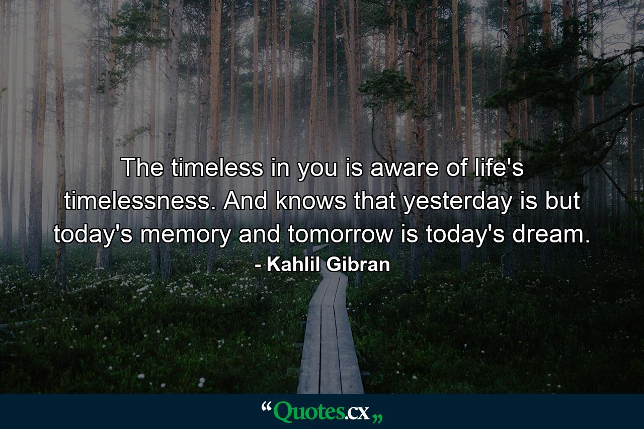 The timeless in you is aware of life's timelessness. And knows that yesterday is but today's memory and tomorrow is today's dream. - Quote by Kahlil Gibran