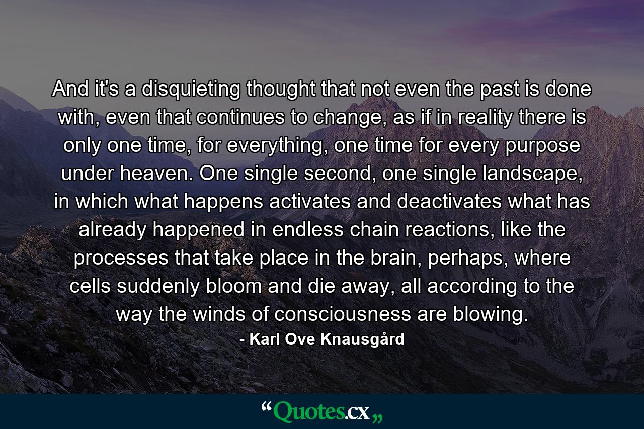 And it's a disquieting thought that not even the past is done with, even that continues to change, as if in reality there is only one time, for everything, one time for every purpose under heaven. One single second, one single landscape, in which what happens activates and deactivates what has already happened in endless chain reactions, like the processes that take place in the brain, perhaps, where cells suddenly bloom and die away, all according to the way the winds of consciousness are blowing. - Quote by Karl Ove Knausgård