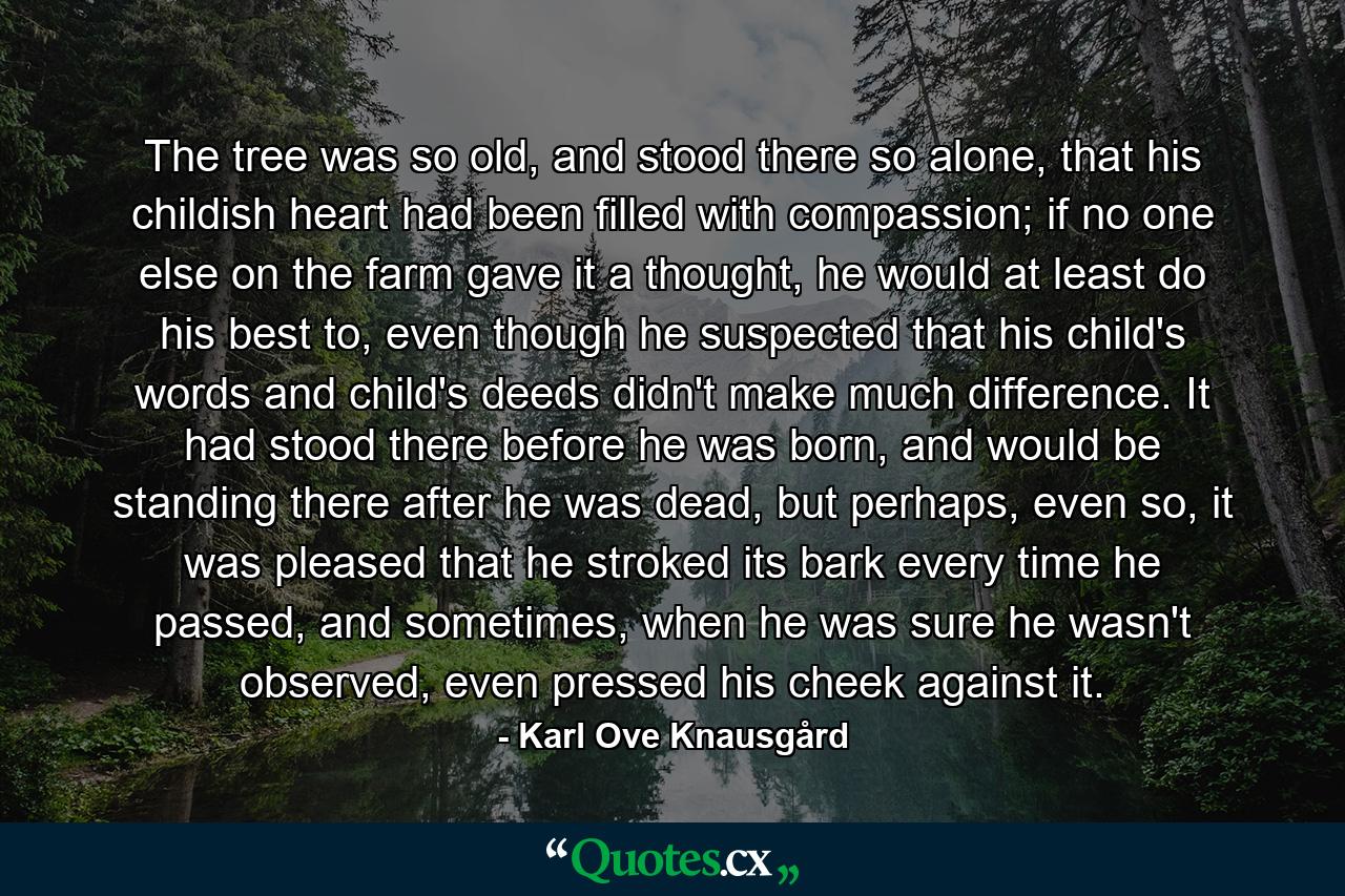 The tree was so old, and stood there so alone, that his childish heart had been filled with compassion; if no one else on the farm gave it a thought, he would at least do his best to, even though he suspected that his child's words and child's deeds didn't make much difference. It had stood there before he was born, and would be standing there after he was dead, but perhaps, even so, it was pleased that he stroked its bark every time he passed, and sometimes, when he was sure he wasn't observed, even pressed his cheek against it. - Quote by Karl Ove Knausgård