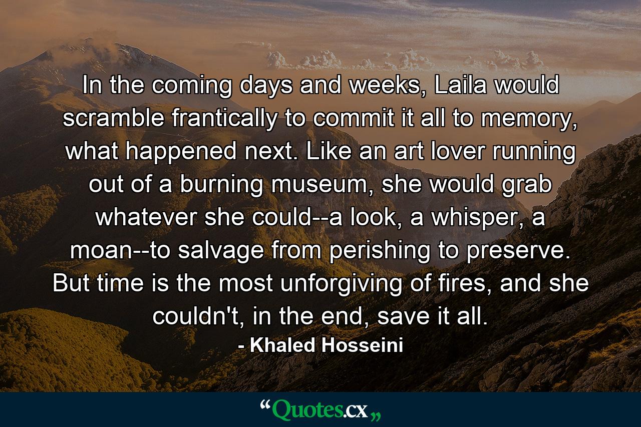 In the coming days and weeks, Laila would scramble frantically to commit it all to memory, what happened next. Like an art lover running out of a burning museum, she would grab whatever she could--a look, a whisper, a moan--to salvage from perishing to preserve. But time is the most unforgiving of fires, and she couldn't, in the end, save it all. - Quote by Khaled Hosseini