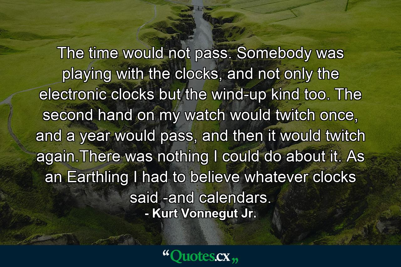 The time would not pass. Somebody was playing with the clocks, and not only the electronic clocks but the wind-up kind too. The second hand on my watch would twitch once, and a year would pass, and then it would twitch again.There was nothing I could do about it. As an Earthling I had to believe whatever clocks said -and calendars. - Quote by Kurt Vonnegut Jr.