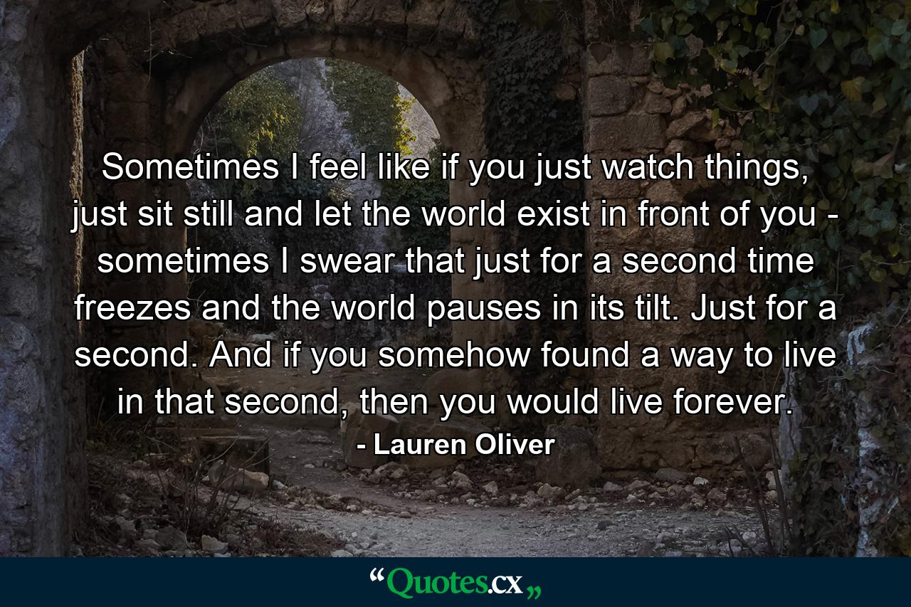 Sometimes I feel like if you just watch things, just sit still and let the world exist in front of you - sometimes I swear that just for a second time freezes and the world pauses in its tilt. Just for a second. And if you somehow found a way to live in that second, then you would live forever. - Quote by Lauren Oliver